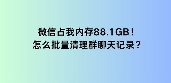 微信占我内存88.1GB！怎么批量清理群聊天记录？